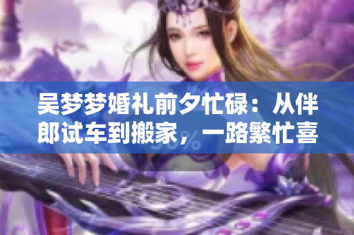 吴梦梦婚礼前夕忙碌：从伴郎试车到搬家，一路繁忙喜气洋洋