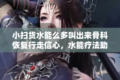 小扫货水能么多叫出来骨科恢复行走信心，水能疗法助力骨科康复