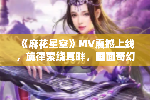 《麻花星空》MV震撼上线，旋律萦绕耳畔，画面奇幻绚烂