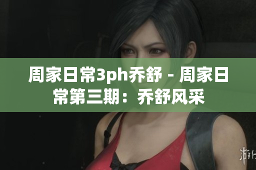 周家日常3ph乔舒 - 周家日常第三期：乔舒风采