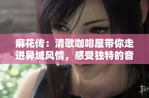 麻花传：清歌咖啡屋带你走进异域风情，感受独特的音乐咖啡文化