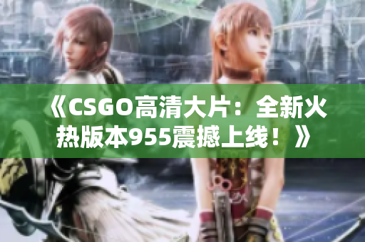 《CSGO高清大片：全新火热版本955震撼上线！》
