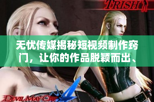 无忧传媒揭秘短视频制作窍门，让你的作品脱颖而出、引人入胜!