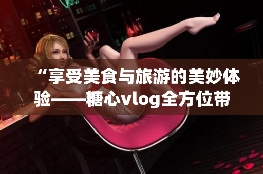 “享受美食与旅游的美妙体验——糖心vlog全方位带你畅游世界”