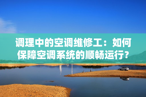 调理中的空调维修工：如何保障空调系统的顺畅运行？