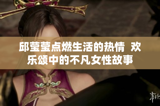 邱莹莹点燃生活的热情  欢乐颂中的不凡女性故事