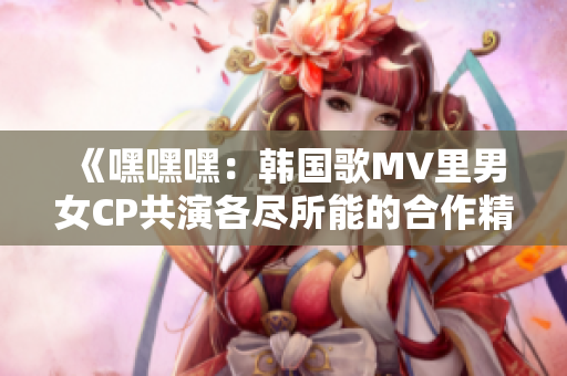 《嘿嘿嘿：韩国歌MV里男女CP共演各尽所能的合作精神》