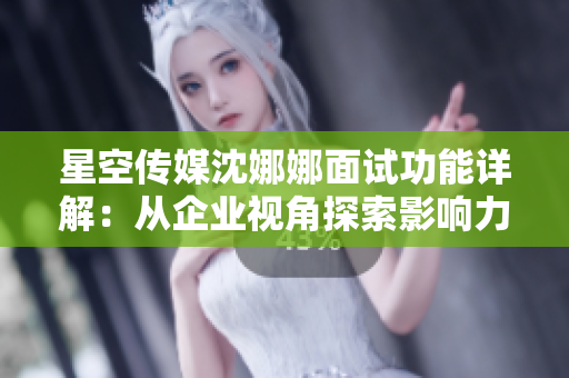 星空传媒沈娜娜面试功能详解：从企业视角探索影响力传播