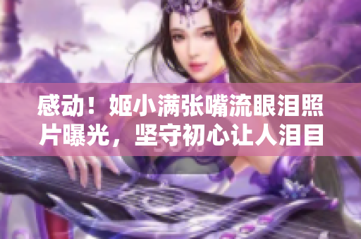 感动！姬小满张嘴流眼泪照片曝光，坚守初心让人泪目！
