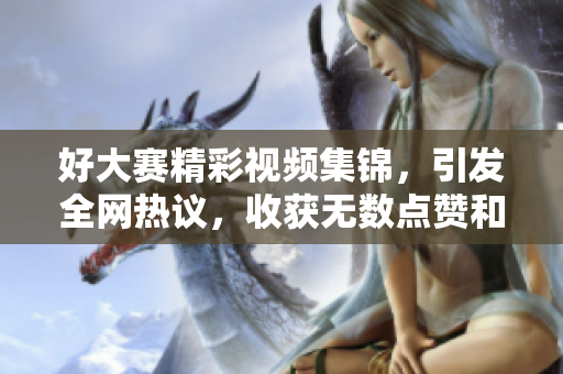 好大赛精彩视频集锦，引发全网热议，收获无数点赞和关注