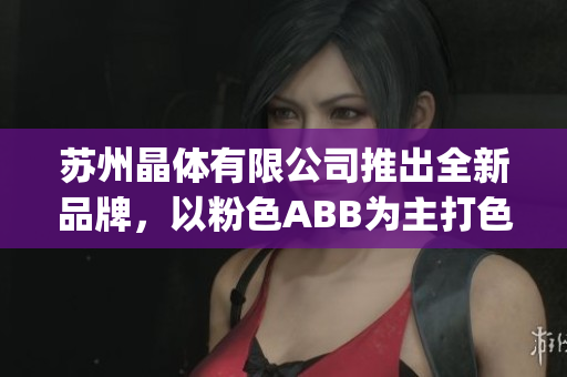 苏州晶体有限公司推出全新品牌，以粉色ABB为主打色调(1)