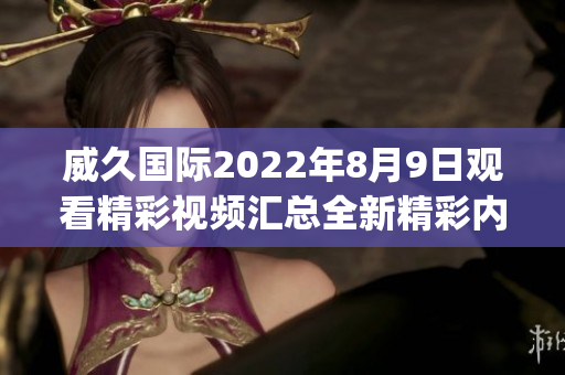 威久国际2022年8月9日观看精彩视频汇总全新精彩内容等你来！(1)