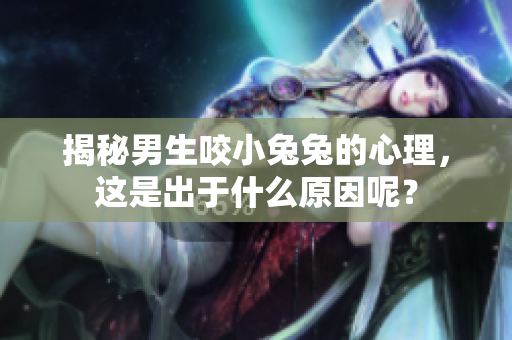揭秘男生咬小兔兔的心理，这是出于什么原因呢？