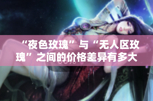 “夜色玫瑰”与“无人区玫瑰”之间的价格差异有多大？
