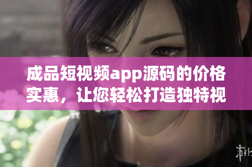 成品短视频app源码的价格实惠，让您轻松打造独特视频应用(1)