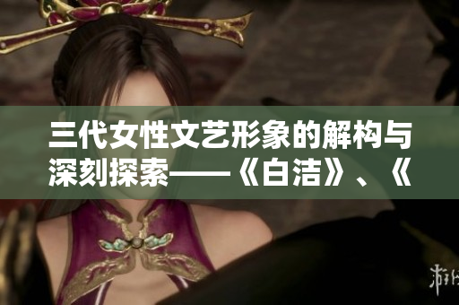 三代女性文艺形象的解构与深刻探索——《白洁》、《赵敏》、《张倩》评析