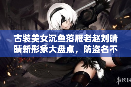 古装美女沉鱼落雁老赵刘晴晴新形象大盘点，防盗名不输重