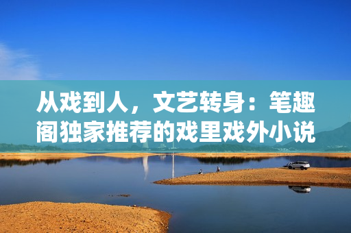 从戏到人，文艺转身：笔趣阁独家推荐的戏里戏外小说 神仙爱恋