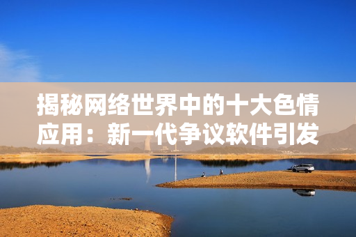 揭秘网络世界中的十大色情应用：新一代争议软件引发关注与警惕