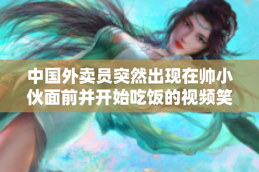 中国外卖员突然出现在帅小伙面前并开始吃饭的视频笑翻了网友