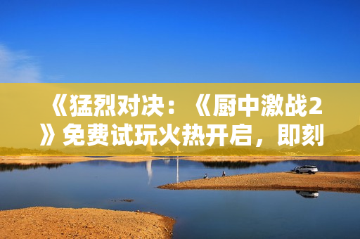 《猛烈对决：《厨中激战2》免费试玩火热开启，即刻加入战斗！ 