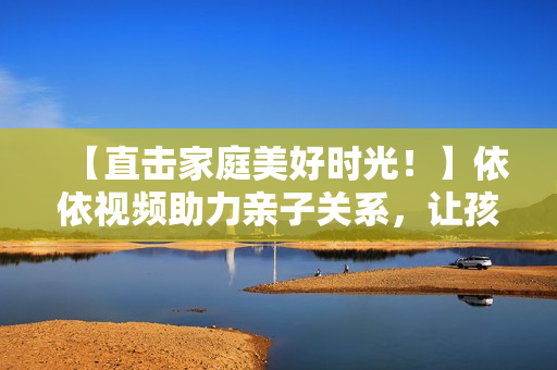 【直击家庭美好时光！】依依视频助力亲子关系，让孩子快乐成长