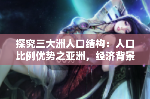 探究三大洲人口结构：人口比例优势之亚洲，经济背景影响之欧洲，多元文化背景之美洲