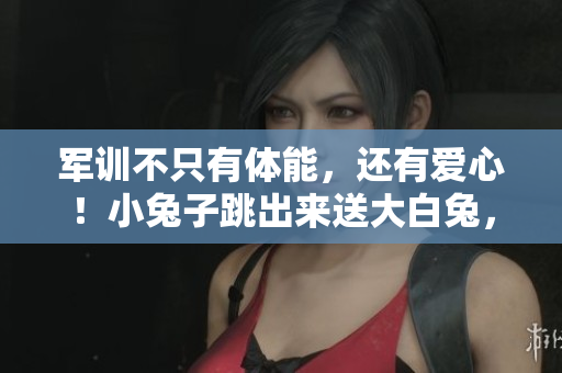 军训不只有体能，还有爱心！小兔子跳出来送大白兔，感动全校！