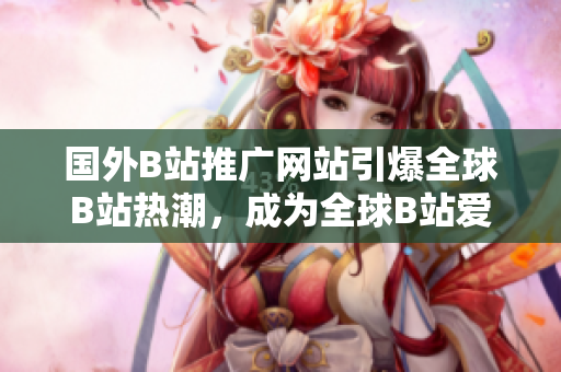 国外B站推广网站引爆全球B站热潮，成为全球B站爱好者的新宠