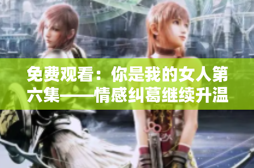 免费观看：你是我的女人第六集——情感纠葛继续升温