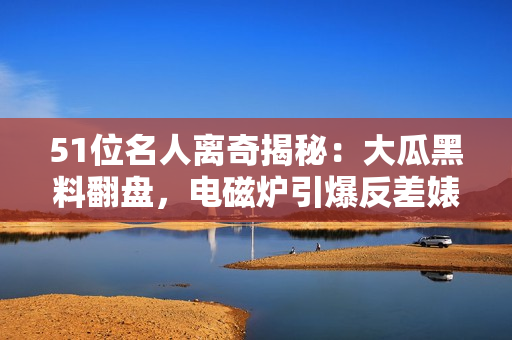 51位名人离奇揭秘：大瓜黑料翻盘，电磁炉引爆反差婊的惊人秘密