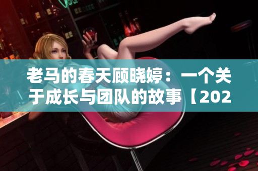 老马的春天顾晓婷：一个关于成长与团队的故事【2021更新】