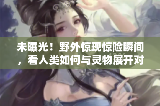 未曝光！野外惊现惊险瞬间，看人类如何与灵物展开对决