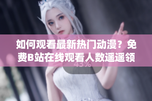 如何观看最新热门动漫？免费B站在线观看人数遥遥领先！(1)