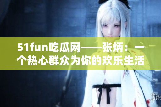51fun吃瓜网——张炳：一个热心群众为你的欢乐生活助力