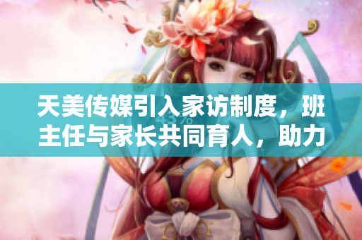 天美传媒引入家访制度，班主任与家长共同育人，助力学生成长