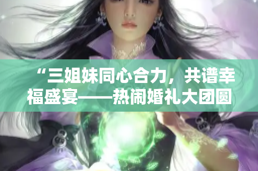 “三姐妹同心合力，共谱幸福盛宴——热闹婚礼大团圆”