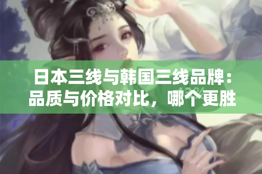 日本三线与韩国三线品牌：品质与价格对比，哪个更胜一筹？