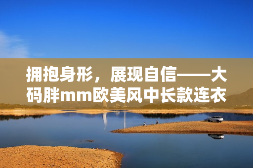 拥抱身形，展现自信——大码胖mm欧美风中长款连衣裙推荐