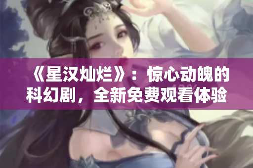 《星汉灿烂》：惊心动魄的科幻剧，全新免费观看体验！