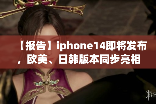 【报告】iphone14即将发布，欧美、日韩版本同步亮相！