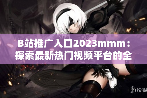 B站推广入口2023mmm：探索最新热门视频平台的全新入口