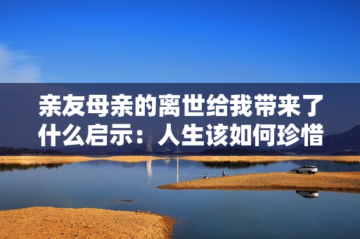 亲友母亲的离世给我带来了什么启示：人生该如何珍惜