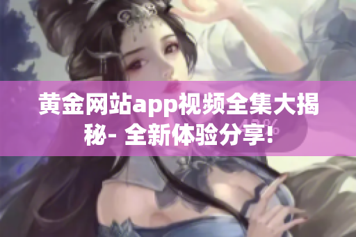 黄金网站app视频全集大揭秘- 全新体验分享!