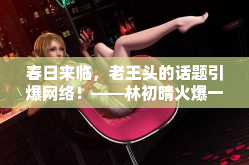 春日来临，老王头的话题引爆网络！——林初晴火爆一句话