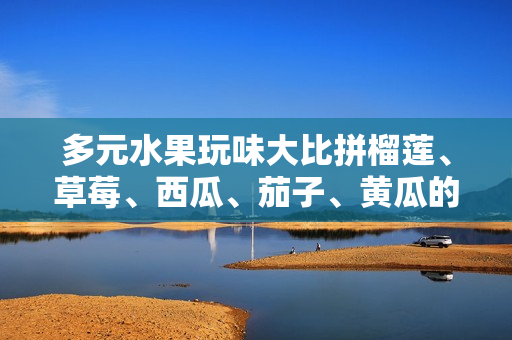 多元水果玩味大比拼榴莲、草莓、西瓜、茄子、黄瓜的美味对决