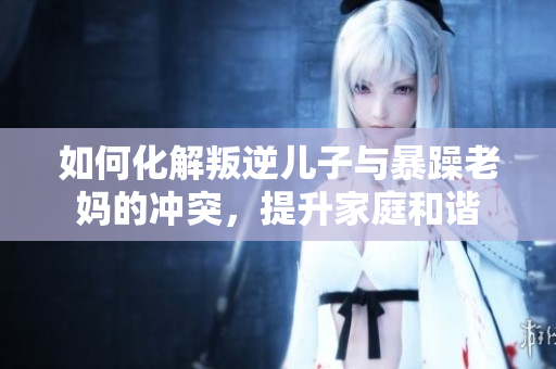 如何化解叛逆儿子与暴躁老妈的冲突，提升家庭和谐