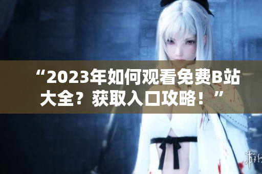 “2023年如何观看免费B站大全？获取入口攻略！”