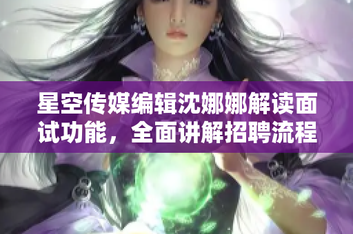 星空传媒编辑沈娜娜解读面试功能，全面讲解招聘流程及注意事项