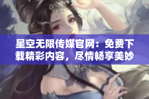 星空无限传媒官网：免费下载精彩内容，尽情畅享美妙时刻